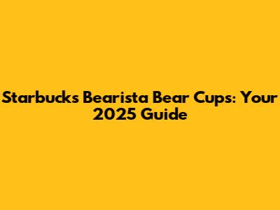 Starbucks Bearista Bear Cups: Your 2025 Guide