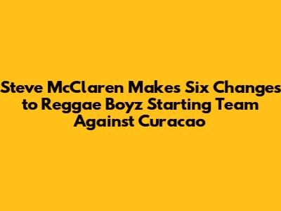 Steve McClaren Makes Six Changes to Reggae Boyz Starting Team Against Curacao