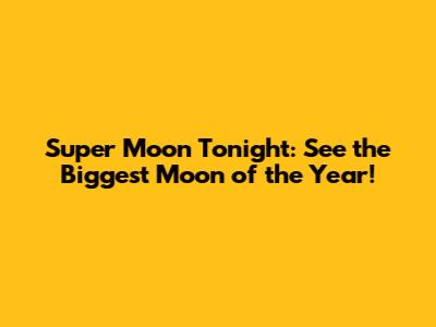Super Moon Tonight: See the Biggest Moon of the Year!