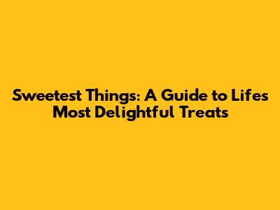 Sweetest Things: A Guide to Life's Most Delightful Treats