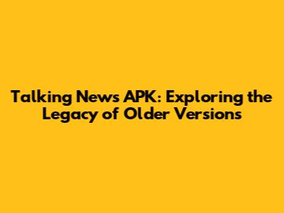 Talking News APK: Exploring the Legacy of Older Versions