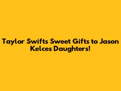 Taylor Swift's Sweet Gifts to Jason Kelce's Daughters!