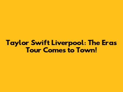 Taylor Swift Liverpool: The Eras Tour Comes to Town!