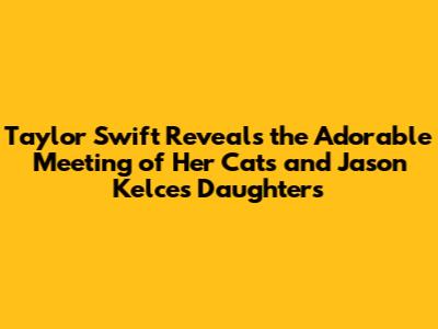 Taylor Swift Reveals the Adorable Meeting of Her Cats and Jason Kelce's Daughters