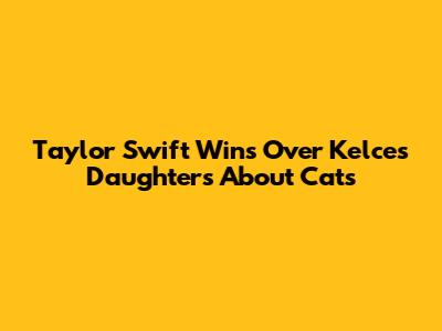 Taylor Swift Wins Over Kelce's Daughters About Cats