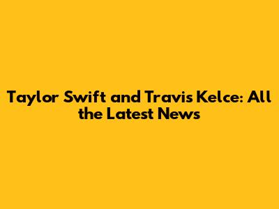Taylor Swift and Travis Kelce: All the Latest News