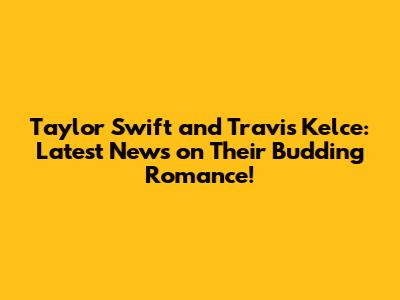 Taylor Swift and Travis Kelce: Latest News on Their Budding Romance!