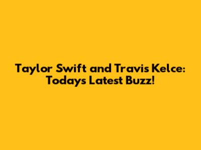 Taylor Swift and Travis Kelce: Today's Latest Buzz!