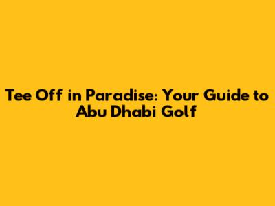 Tee Off in Paradise: Your Guide to Abu Dhabi Golf