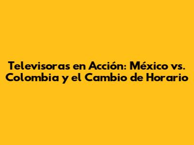 Televisoras en Acción: México vs. Colombia y el Cambio de Horario