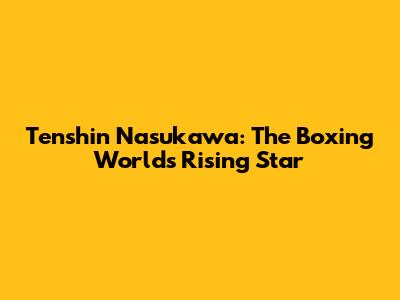 Tenshin Nasukawa: The Boxing World's Rising Star