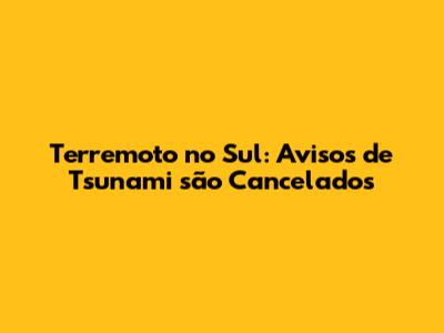 Terremoto no Sul: Avisos de Tsunami são Cancelados