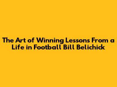 The Art of Winning Lessons From a Life in Football Bill Belichick