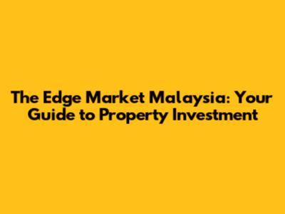 The Edge Market Malaysia: Your Guide to Property Investment