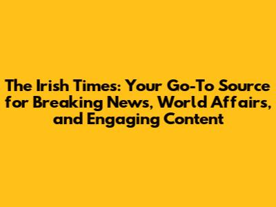 The Irish Times: Your Go-To Source for Breaking News, World Affairs, and Engaging Content