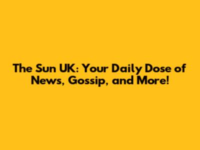 The Sun UK: Your Daily Dose of News, Gossip, and More!