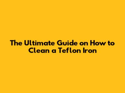 The Ultimate Guide on How to Clean a Teflon Iron