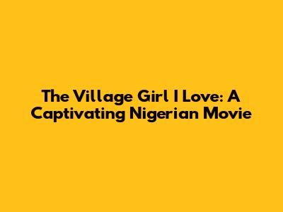 The Village Girl I Love: A Captivating Nigerian Movie