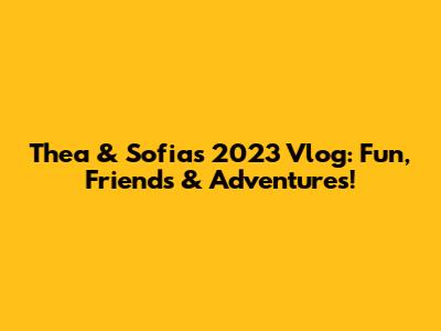 Thea & Sofia's 2023 Vlog: Fun, Friends & Adventures!