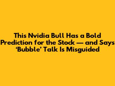 This Nvidia Bull Has a Bold Prediction for the Stock — and Says ‘Bubble’ Talk Is Misguided