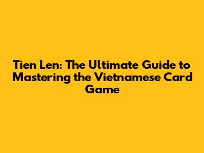 Tien Len: The Ultimate Guide to Mastering the Vietnamese Card Game