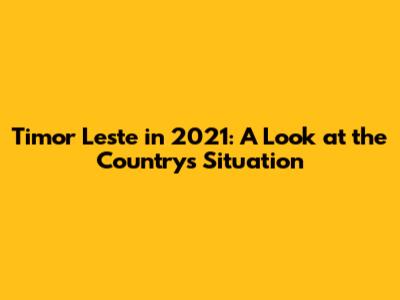 Timor Leste in 2021: A Look at the Country's Situation