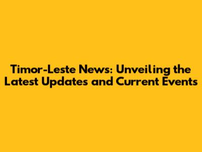 Timor-Leste News: Unveiling the Latest Updates and Current Events