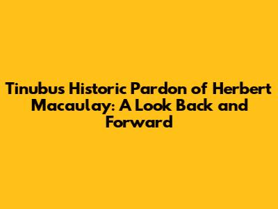Tinubu's Historic Pardon of Herbert Macaulay: A Look Back and Forward