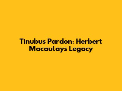 Tinubu's Pardon: Herbert Macaulay's Legacy