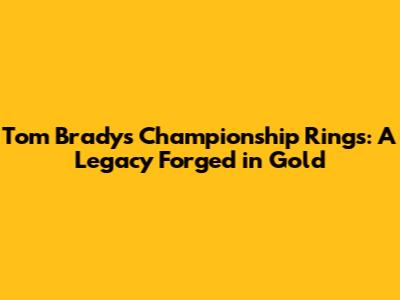 Tom Brady's Championship Rings: A Legacy Forged in Gold