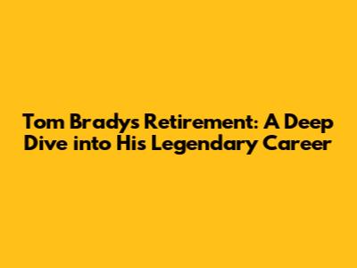Tom Brady's Retirement: A Deep Dive into His Legendary Career