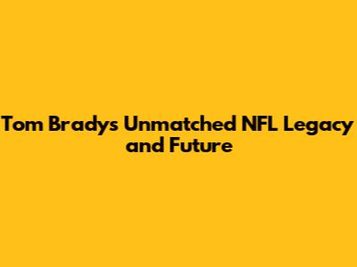 Tom Brady's Unmatched NFL Legacy and Future