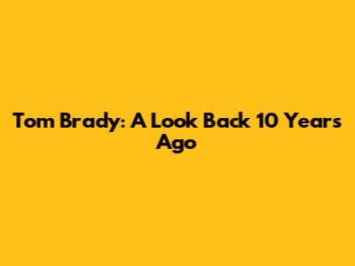 Tom Brady: A Look Back 10 Years Ago