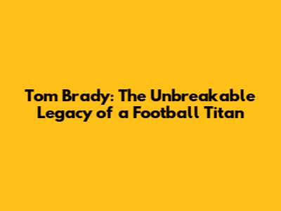 Tom Brady: The Unbreakable Legacy of a Football Titan