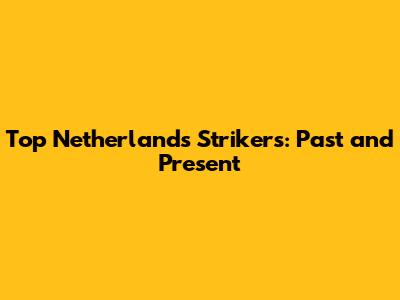 Top Netherlands Strikers: Past and Present