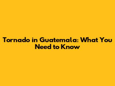Tornado in Guatemala: What You Need to Know