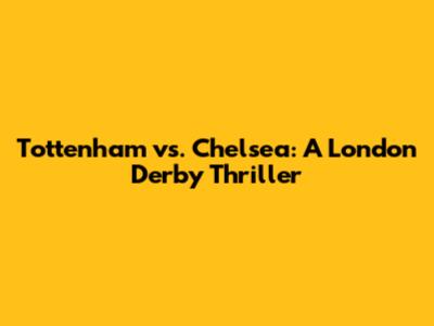 Tottenham vs. Chelsea: A London Derby Thriller