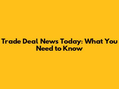 Trade Deal News Today: What You Need to Know