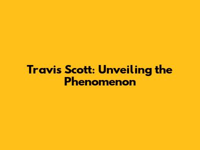 Travis Scott: Unveiling the Phenomenon