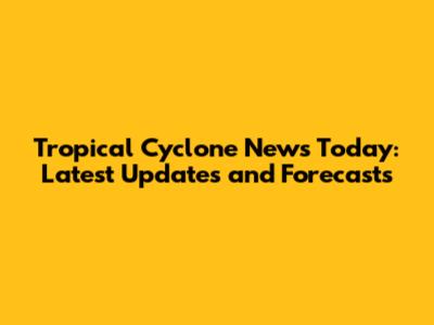 Tropical Cyclone News Today: Latest Updates and Forecasts