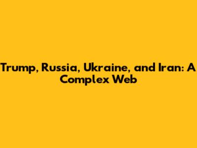 Trump, Russia, Ukraine, and Iran: A Complex Web
