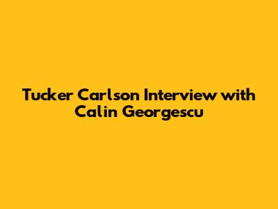 Tucker Carlson Interview with Calin Georgescu