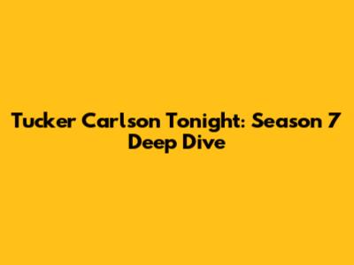 Tucker Carlson Tonight: Season 7 Deep Dive