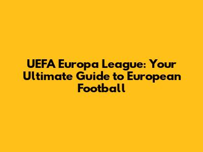 UEFA Europa League: Your Ultimate Guide to European Football