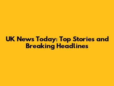 UK News Today: Top Stories and Breaking Headlines