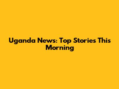Uganda News: Top Stories This Morning
