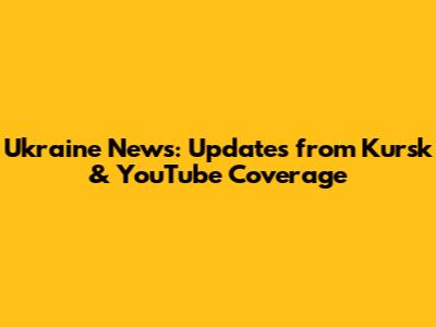 Ukraine News: Updates from Kursk & YouTube Coverage