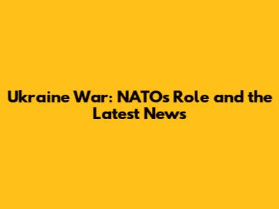 Ukraine War: NATO's Role and the Latest News