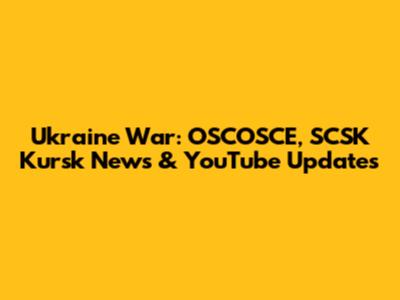 Ukraine War: OSCOSCE, SCSK Kursk News & YouTube Updates