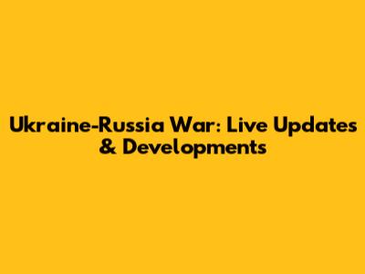 Ukraine-Russia War: Live Updates & Developments